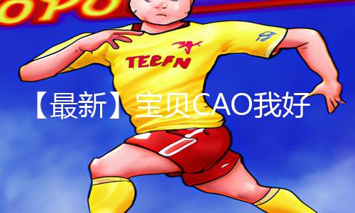 【最新】宝贝CAO我好爽视频免费，手游教程APP下载|游戏攻略一应俱全!